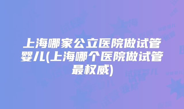 上海哪家公立医院做试管婴儿(上海哪个医院做试管最权威)