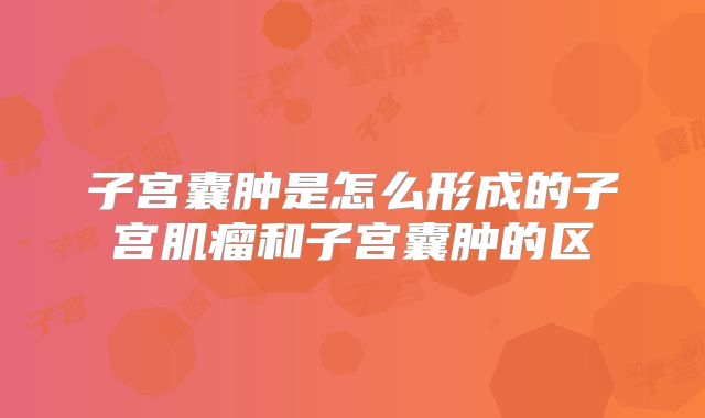子宫囊肿是怎么形成的子宫肌瘤和子宫囊肿的区