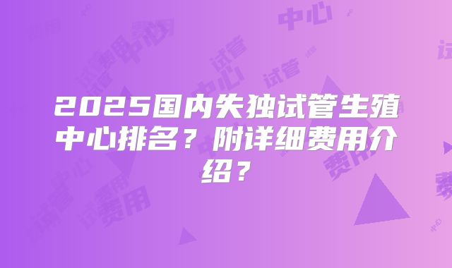 2025国内失独试管生殖中心排名?附详细费用介绍?