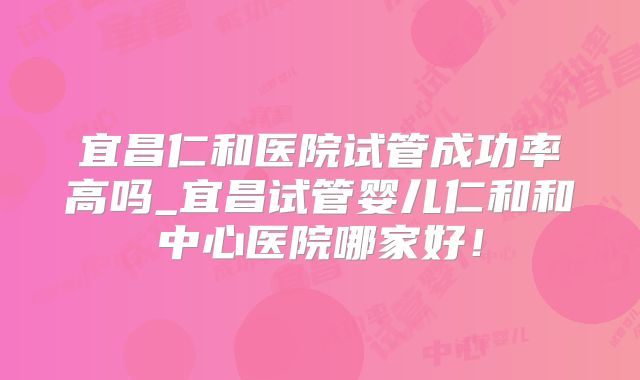 宜昌仁和医院试管成功率高吗_宜昌试管婴儿仁和和中心医院哪家好!