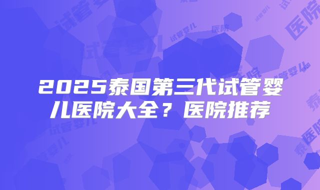 2025泰国第三代试管婴儿医院大全？医院推荐