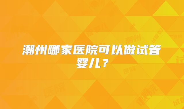 潮州哪家医院可以做试管婴儿?