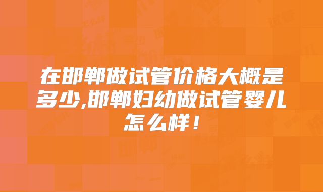 在邯郸做试管价格大概是多少,邯郸妇幼做试管婴儿怎么样！