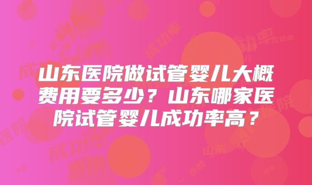 山东医院做试管婴儿大概费用要多少?山东哪家医院试管婴儿成功率高?