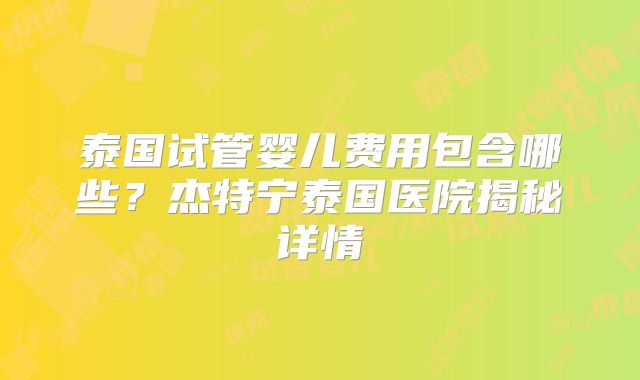 泰国试管婴儿费用包含哪些？杰特宁泰国医院揭秘详情