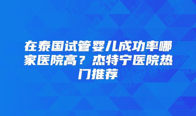 在泰国试管婴儿成功率哪家医院高？杰特宁医院热门推荐