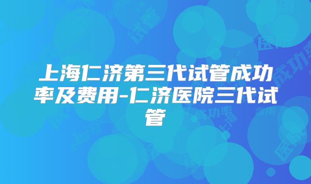 上海仁济第三代试管成功率及费用-仁济医院三代试管
