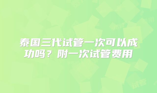 泰国三代试管一次可以成功吗?附一次试管费用