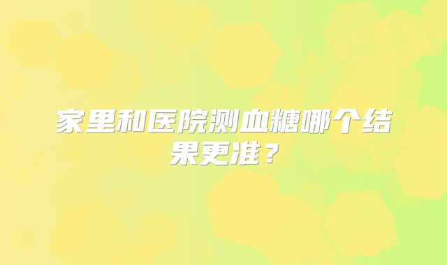 家里和医院测血糖哪个结果更准?