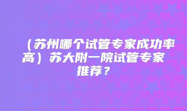 (苏州哪个试管专家成功率高)苏大附一院试管专家推荐?