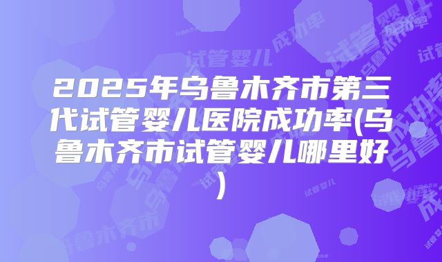 2025年乌鲁木齐市第三代试管婴儿医院成功率(乌鲁木齐市试管婴儿哪里好)