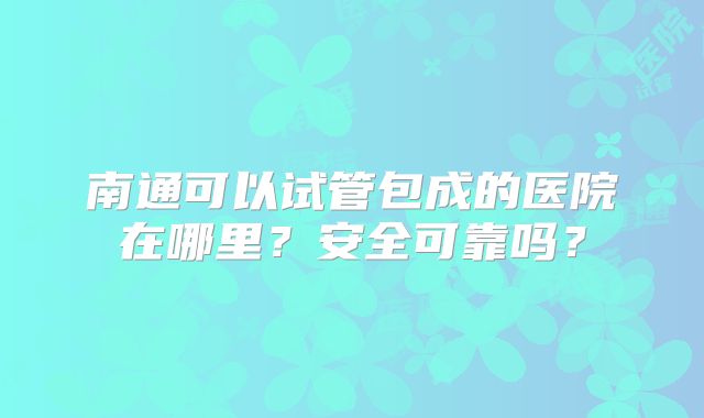 南通可以试管包成的医院在哪里？安全可靠吗？