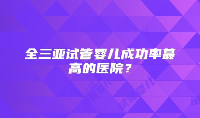 全三亚试管婴儿成功率蕞高的医院？