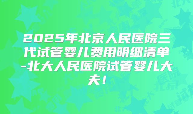 2025年北京人民医院三代试管婴儿费用明细清单-北大人民医院试管婴儿大夫!