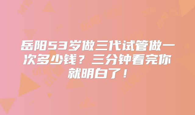 岳阳53岁做三代试管做一次多少钱？三分钟看完你就明白了！