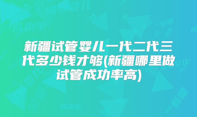 新疆试管婴儿一代二代三代多少钱才够(新疆哪里做试管成功率高)
