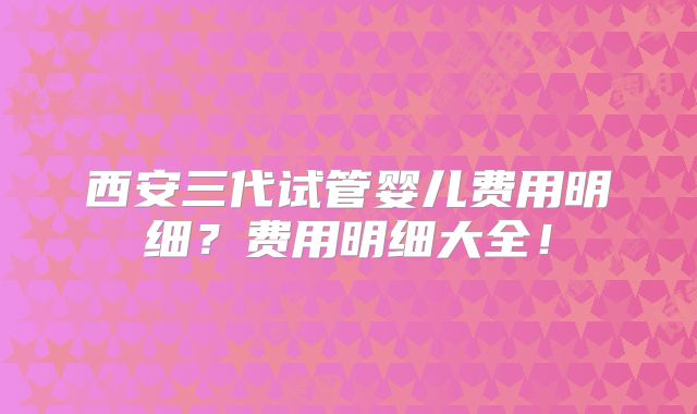 西安三代试管婴儿费用明细?费用明细大全!