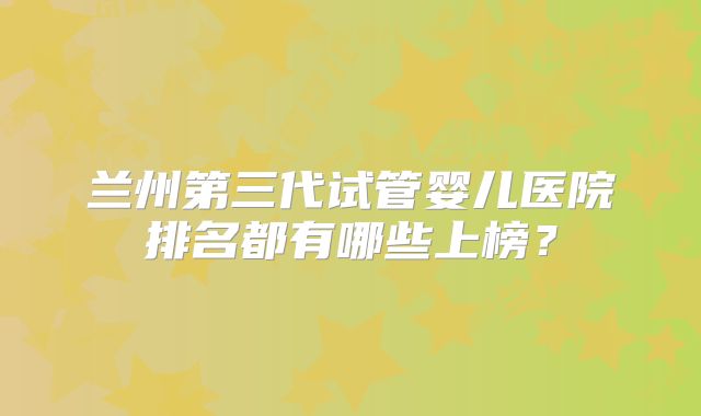 兰州第三代试管婴儿医院排名都有哪些上榜?