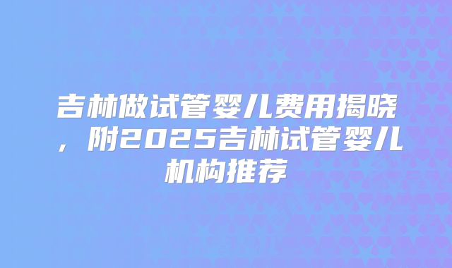 吉林做试管婴儿费用揭晓,附2025吉林试管婴儿机构推荐