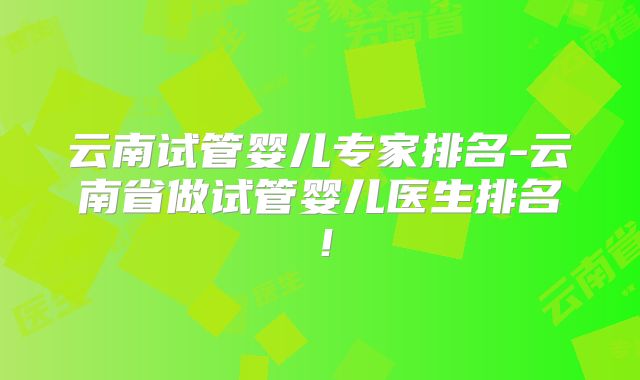 云南试管婴儿专家排名-云南省做试管婴儿医生排名!