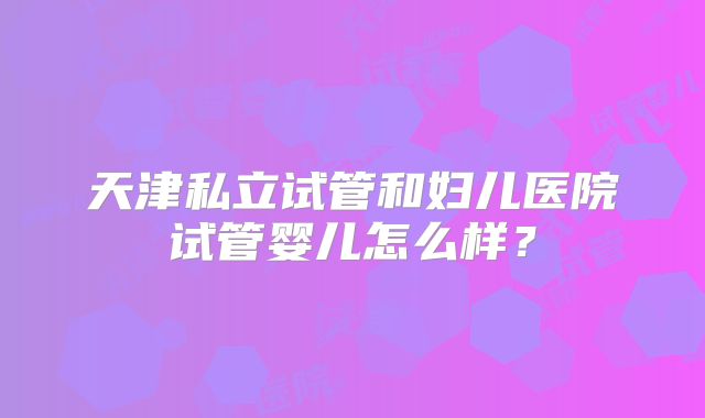 天津私立试管和妇儿医院试管婴儿怎么样?
