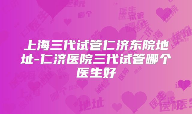 上海三代试管仁济东院地址-仁济医院三代试管哪个医生好