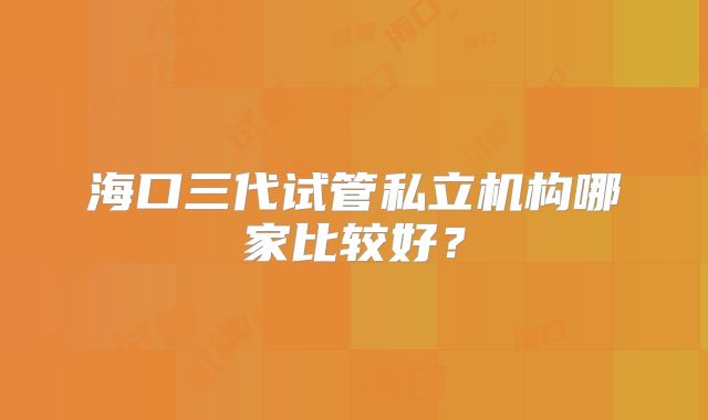 海口三代试管私立机构哪家比较好？