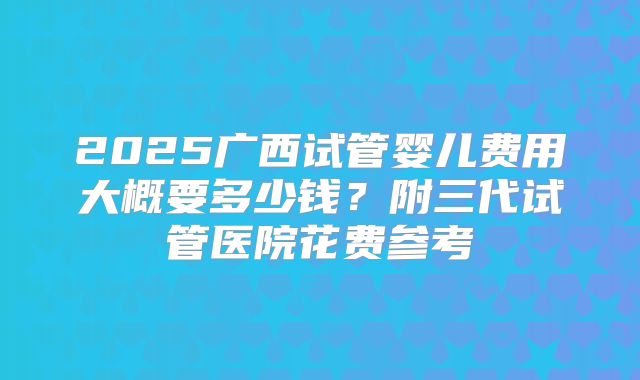 2025广西试管婴儿费用大概要多少钱？附三代试管医院花费参考