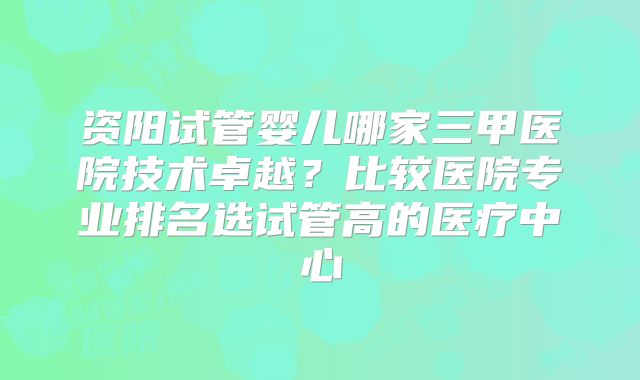 资阳试管婴儿哪家三甲医院技术卓越?比较医院专业排名选试管高的医疗中心