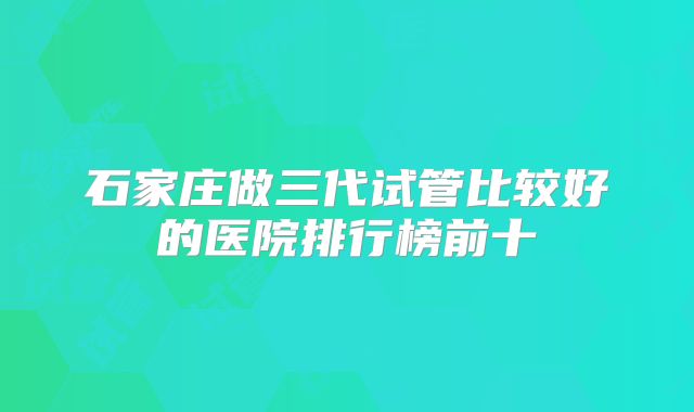 石家庄做三代试管比较好的医院排行榜前十