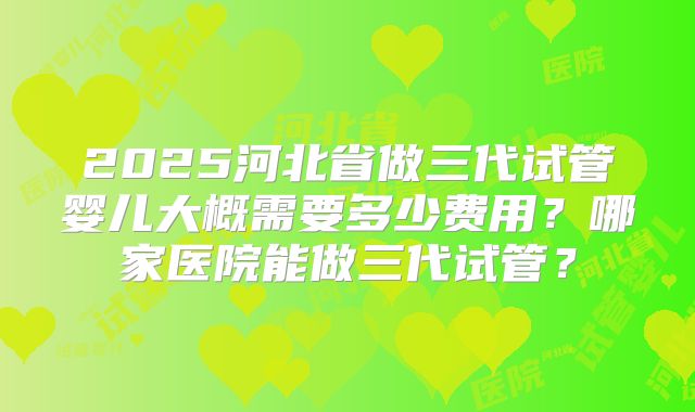 2025河北省做三代试管婴儿大概需要多少费用?哪家医院能做三代试管?