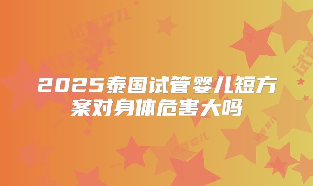 2025泰国试管婴儿短方案对身体危害大吗