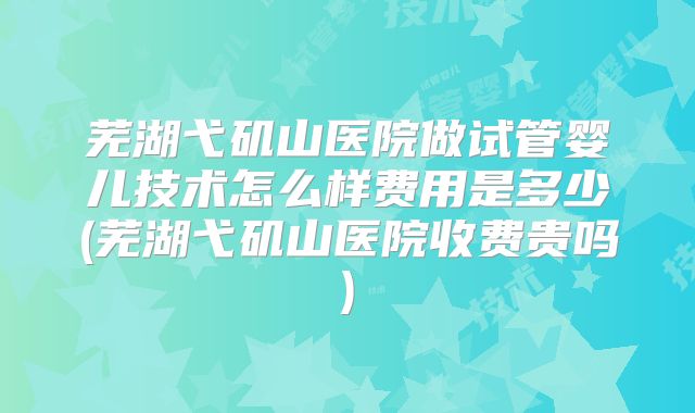 芜湖弋矶山医院做试管婴儿技术怎么样费用是多少(芜湖弋矶山医院收费贵吗)