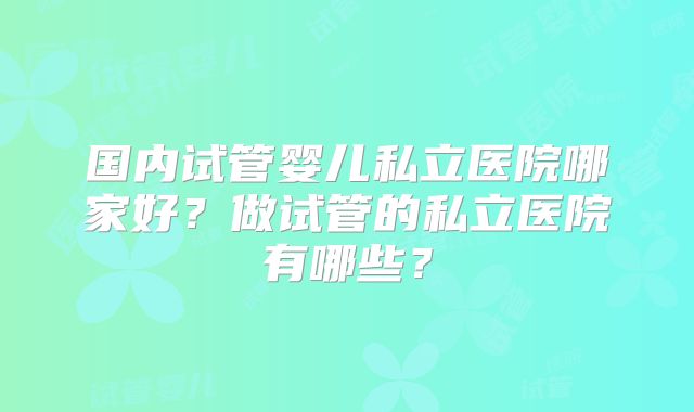 国内试管婴儿私立医院哪家好?做试管的私立医院有哪些?