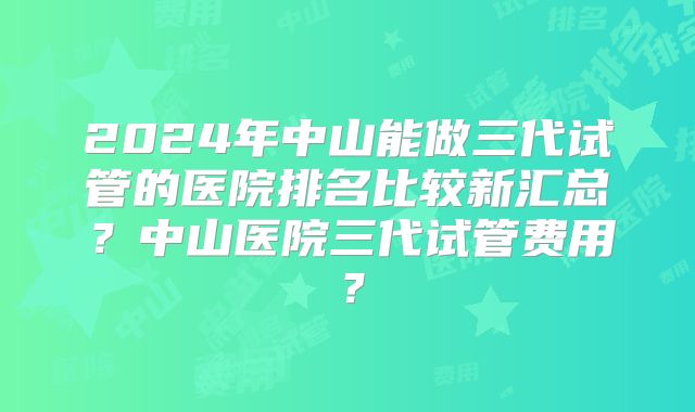 2024年中山能做三代试管的医院排名比较新汇总？中山医院三代试管费用？