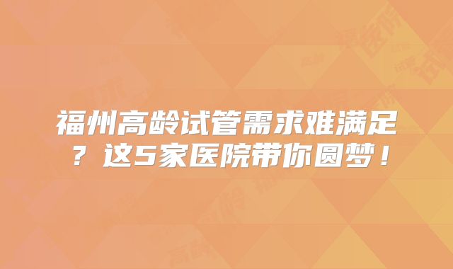 福州高龄试管需求难满足？这5家医院带你圆梦！