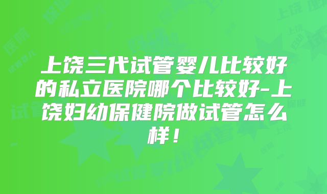 上饶三代试管婴儿比较好的私立医院哪个比较好-上饶妇幼保健院做试管怎么样！