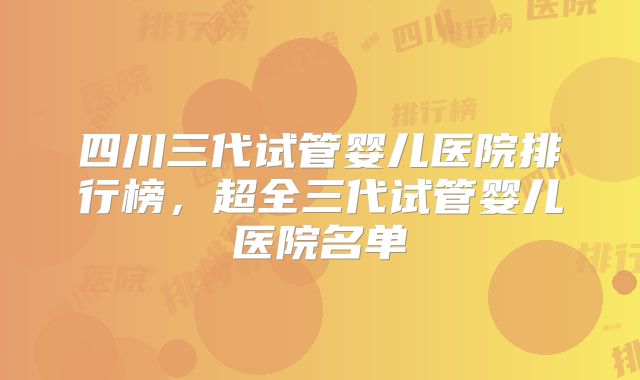 四川三代试管婴儿医院排行榜,超全三代试管婴儿医院名单