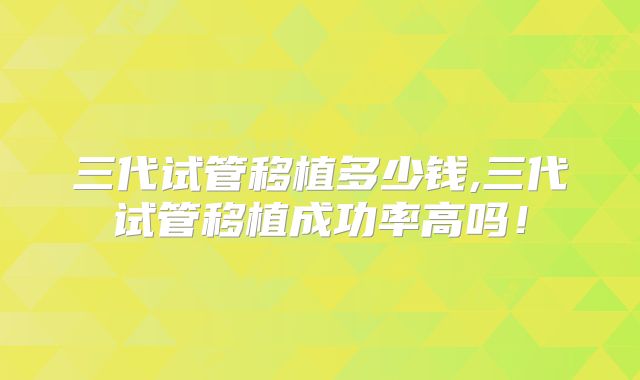 三代试管移植多少钱,三代试管移植成功率高吗！