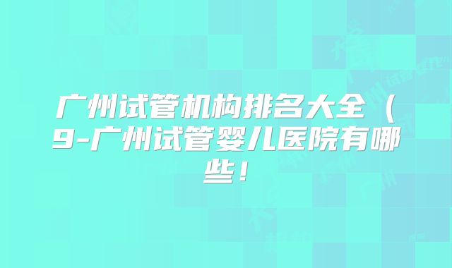 广州试管机构排名大全（9-广州试管婴儿医院有哪些！