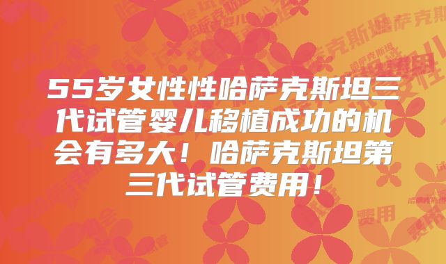 55岁女性性哈萨克斯坦三代试管婴儿移植成功的机会有多大！哈萨克斯坦第三代试管费用！