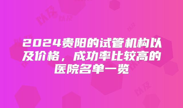 2024贵阳的试管机构以及价格，成功率比较高的医院名单一览