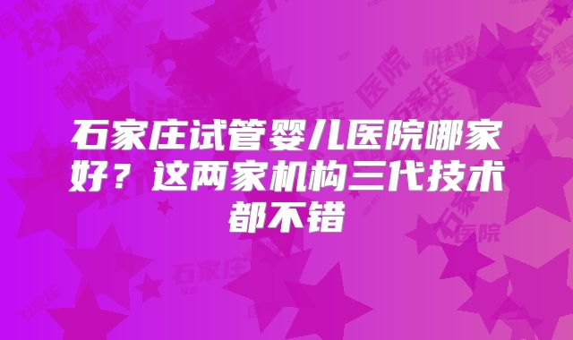 石家庄试管婴儿医院哪家好?这两家机构三代技术都不错