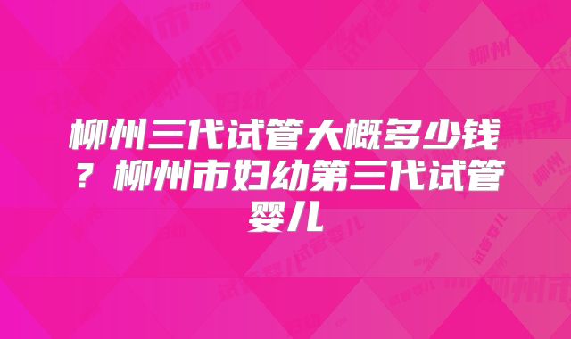 柳州三代试管大概多少钱？柳州市妇幼第三代试管婴儿