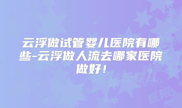 云浮做试管婴儿医院有哪些-云浮做人流去哪家医院做好!