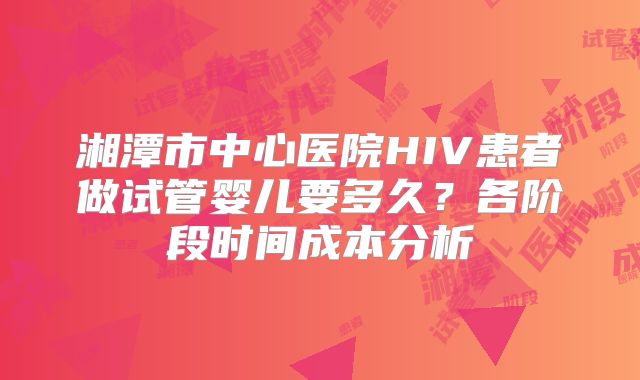 湘潭市中心医院HIV患者做试管婴儿要多久?各阶段时间成本分析
