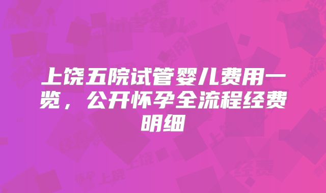 上饶五院试管婴儿费用一览，公开怀孕全流程经费明细