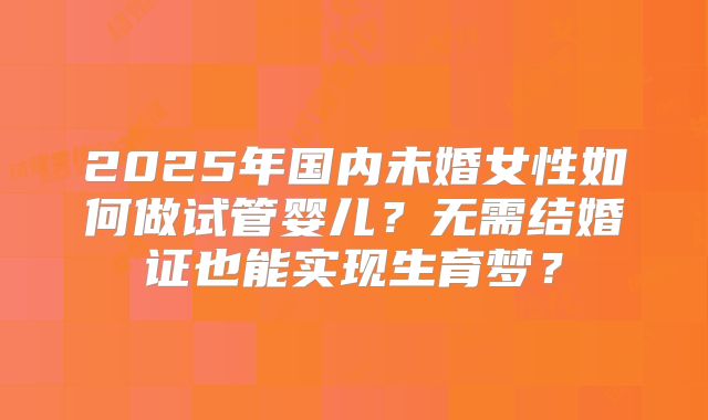 2025年国内未婚女性如何做试管婴儿？无需结婚证也能实现生育梦？
