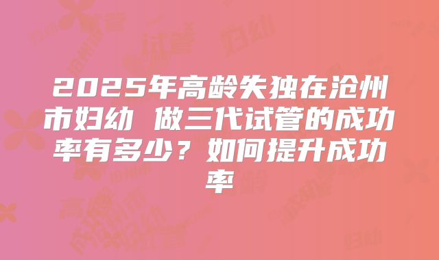 2025年高龄失独在沧州市妇幼 做三代试管的成功率有多少？如何提升成功率