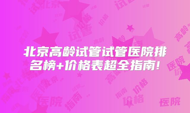 北京高龄试管试管医院排名榜+价格表超全指南!